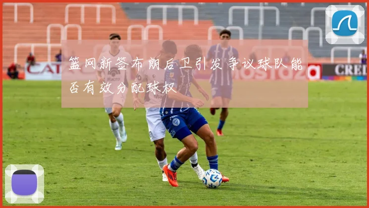篮网新签布朗后卫引发争议球队能否有效分配球权