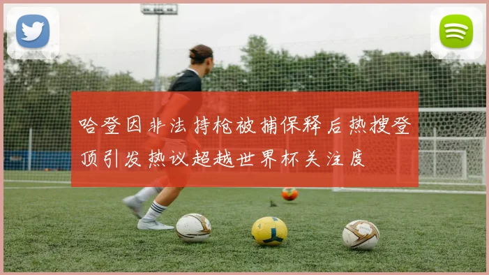 哈登因非法持枪被捕保释后热搜登顶引发热议超越世界杯关注度