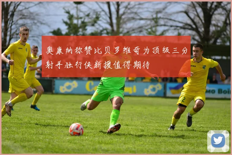 奥康纳称赞比贝罗维奇为顶级三分射手独行侠新援值得期待