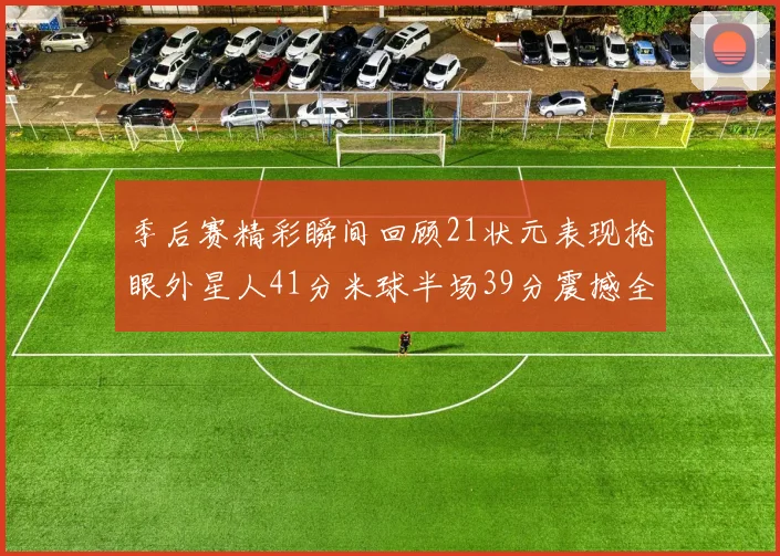季后赛精彩瞬间回顾21状元表现抢眼外星人41分米球半场39分震撼全场
