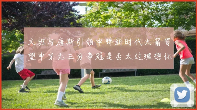 文班与唐斯引领中锋新时代火箭寄望申京无三分争冠是否太过理想化