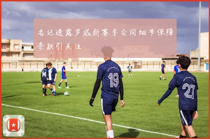 名记透露罗威新赛季合同细节保障条款引关注