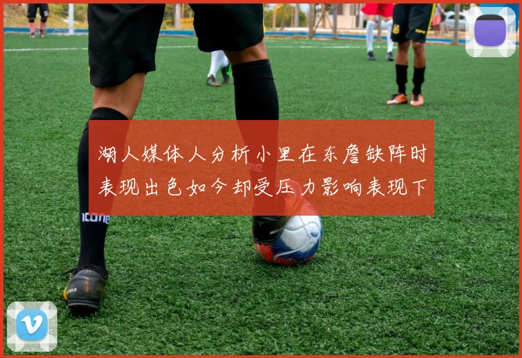 湖人媒体人分析小里在东詹缺阵时表现出色如今却受压力影响表现下滑