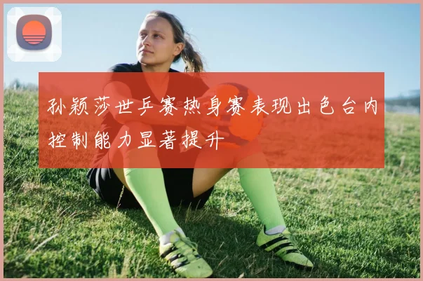 孙颖莎世乒赛热身赛表现出色台内控制能力显著提升