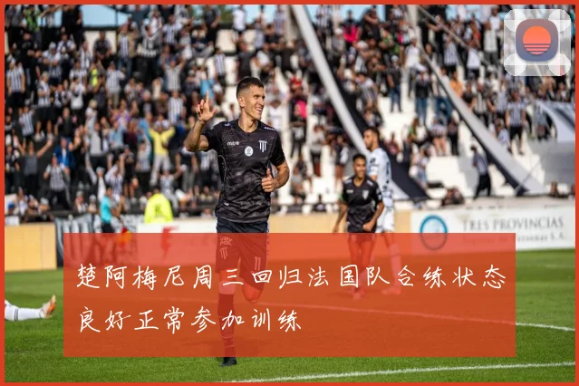 楚阿梅尼周三回归法国队合练状态良好正常参加训练