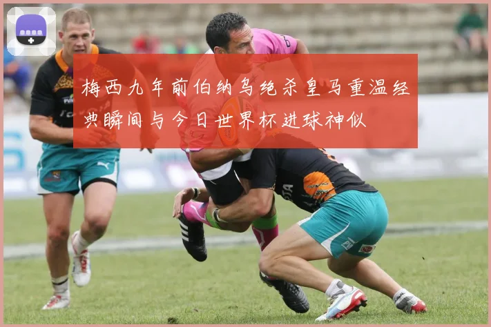 梅西九年前伯纳乌绝杀皇马重温经典瞬间与今日世界杯进球神似
