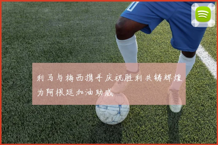 利马与梅西携手庆祝胜利共铸辉煌为阿根廷加油助威