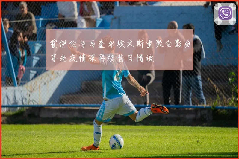霍伊伦与马奎尔埃文斯重聚合影分享老友情深再续昔日情谊