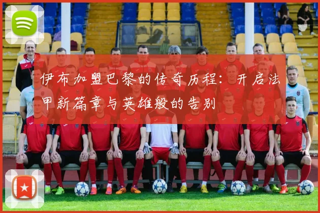 伊布加盟巴黎的传奇历程：开启法甲新篇章与英雄般的告别