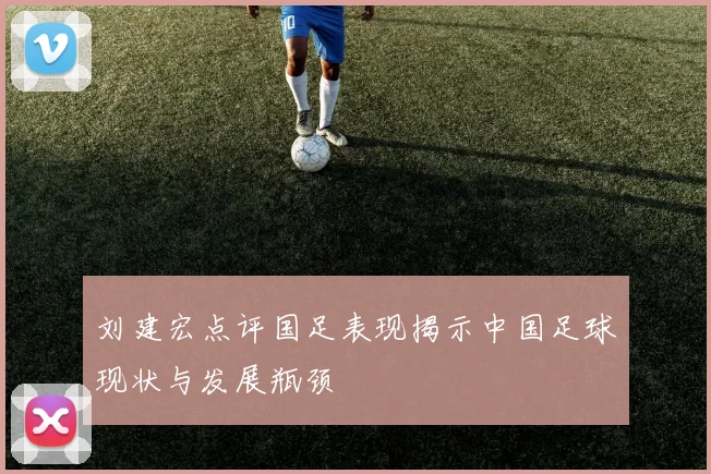 刘建宏点评国足表现揭示中国足球现状与发展瓶颈