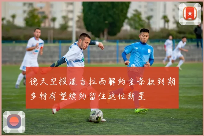 德天空报道吉拉西解约金条款到期多特有望续约留住这位新星