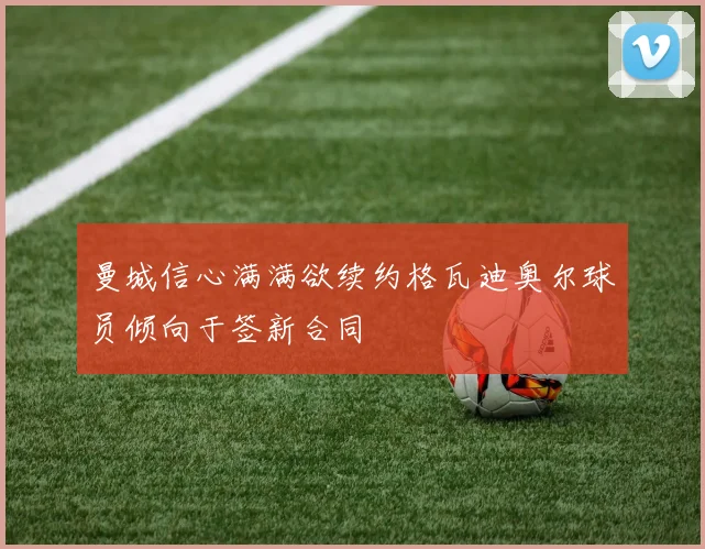 曼城信心满满欲续约格瓦迪奥尔球员倾向于签新合同