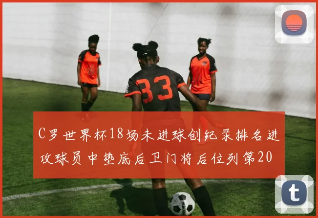 C罗世界杯18场未进球创纪录排名进攻球员中垫底后卫门将后位列第20