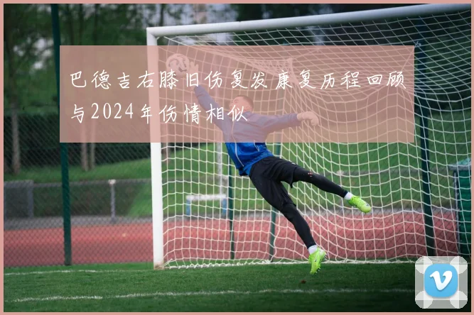 巴德吉右膝旧伤复发康复历程回顾与2024年伤情相似