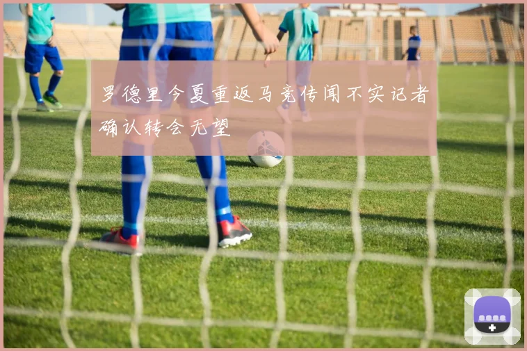 罗德里今夏重返马竞传闻不实记者确认转会无望